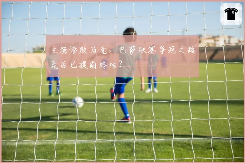 主场惨败马竞，巴萨联赛争冠之路是否已提前终结？