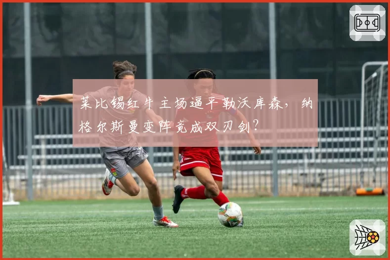莱比锡红牛主场逼平勒沃库森，纳格尔斯曼变阵竟成双刃剑？