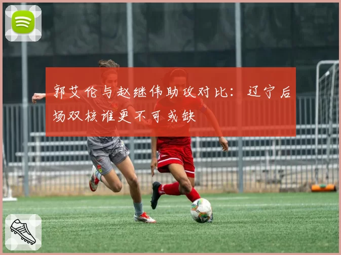 郭艾伦与赵继伟助攻对比:辽宁后场双核谁更不可或缺