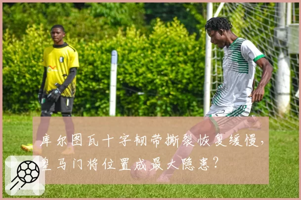 库尔图瓦十字韧带撕裂恢复缓慢,皇马门将位置成最大隐患?