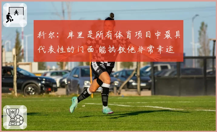 科尔：库里是所有体育项目中最具代表性的门面 能执教他非常幸运