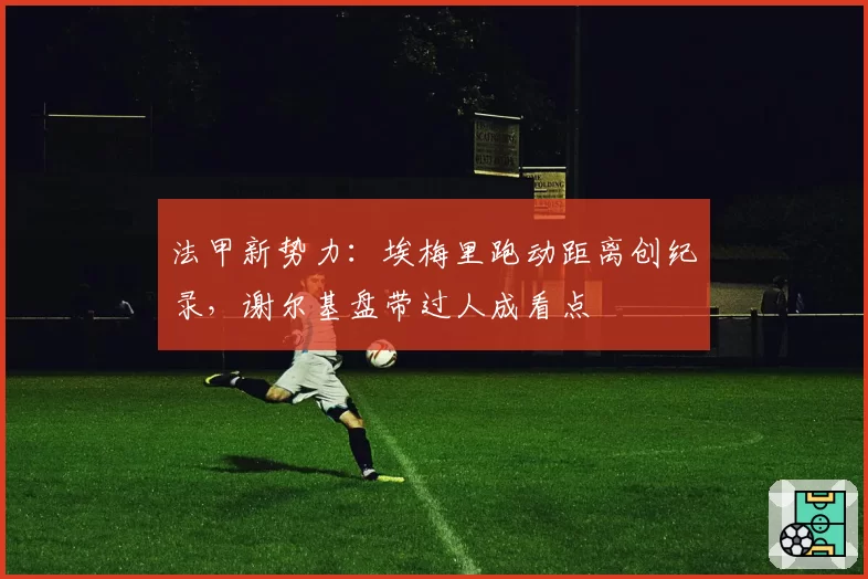 法甲新势力:埃梅里跑动距离创纪录,谢尔基盘带过人成看点