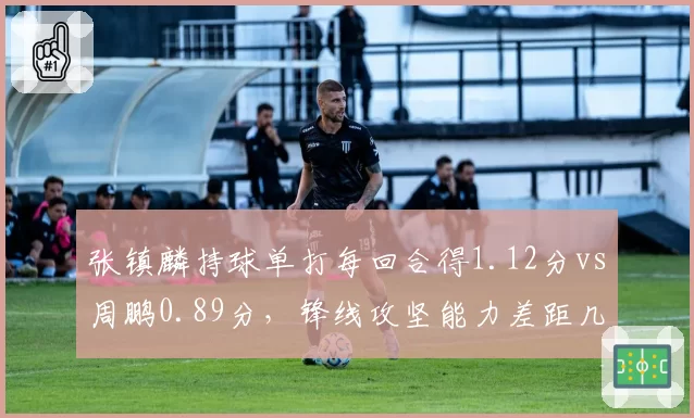 张镇麟持球单打每回合得1.12分vs周鹏0.89分,锋线攻坚能力差距几何