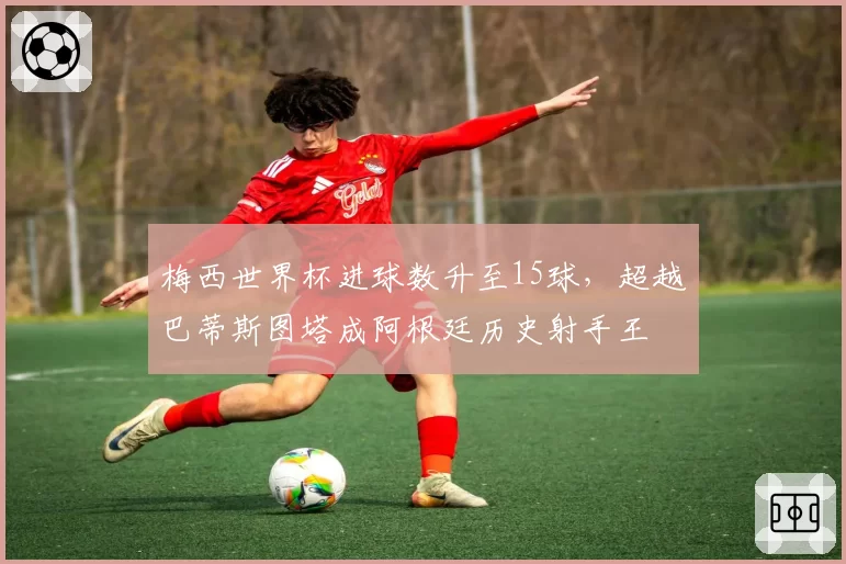 梅西世界杯进球数升至15球,超越巴蒂斯图塔成阿根廷历史射手王
