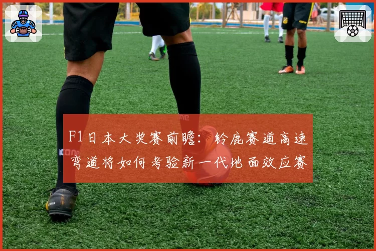 F1日本大奖赛前瞻：铃鹿赛道高速弯道将如何考验新一代地面效应赛车？