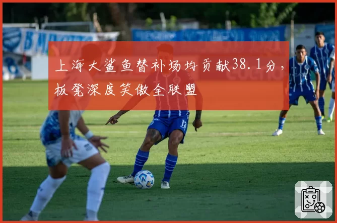 上海大鲨鱼替补场均贡献38.1分，板凳深度笑傲全联盟