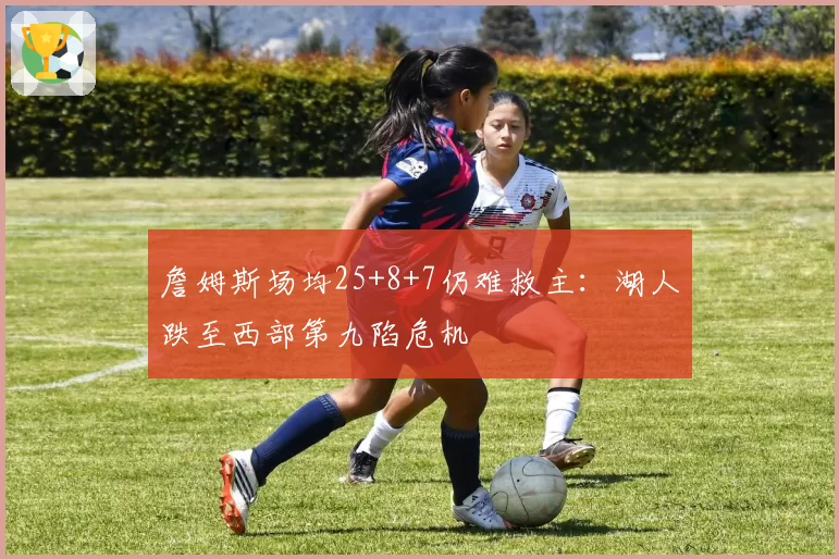 詹姆斯场均25+8+7仍难救主:湖人跌至西部第九陷危机