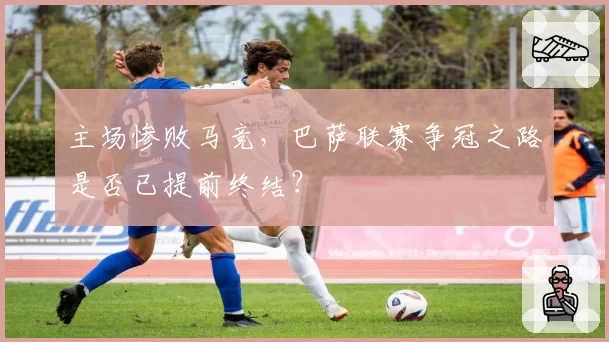 主场惨败马竞，巴萨联赛争冠之路是否已提前终结？
