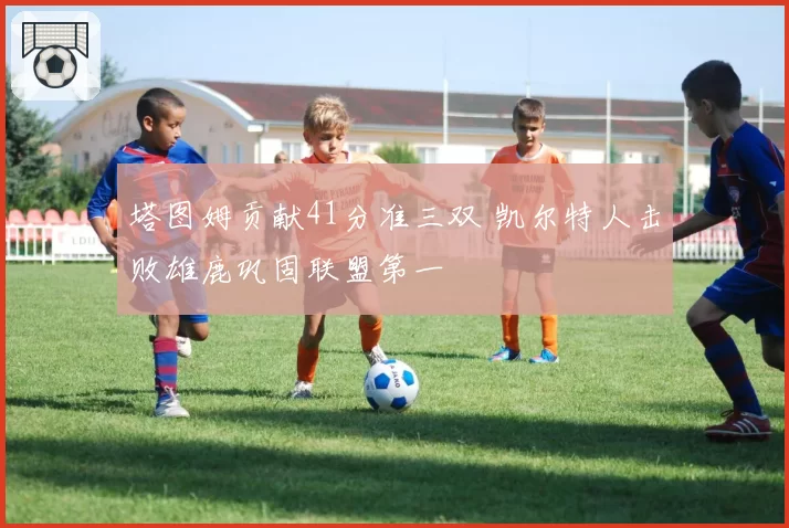 塔图姆贡献41分准三双 凯尔特人击败雄鹿巩固联盟第一