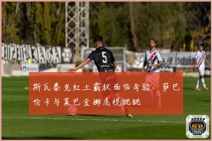 斯瓦泰克红土霸权面临考验,萨巴伦卡与莱巴金娜虎视眈眈