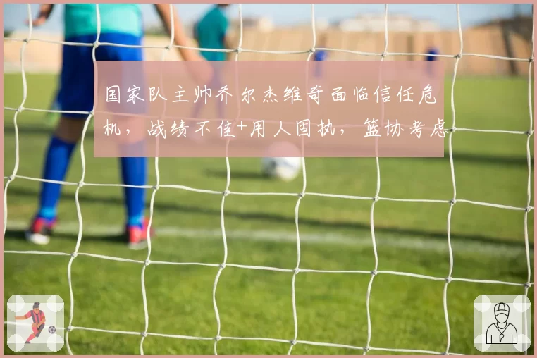 国家队主帅乔尔杰维奇面临信任危机,战绩不佳+用人固执,篮协考虑换帅
