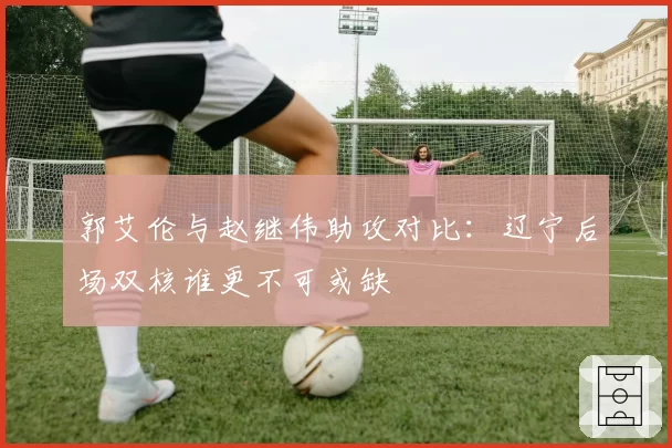 郭艾伦与赵继伟助攻对比:辽宁后场双核谁更不可或缺