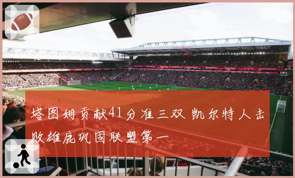 塔图姆贡献41分准三双 凯尔特人击败雄鹿巩固联盟第一