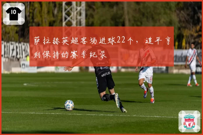 萨拉赫英超客场进球22个,追平亨利保持的赛季纪录