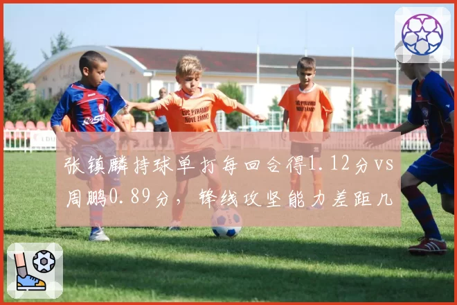 张镇麟持球单打每回合得1.12分vs周鹏0.89分,锋线攻坚能力差距几何