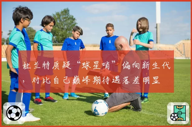 杜兰特质疑“球星哨”偏向新生代,对比自己巅峰期待遇落差明显