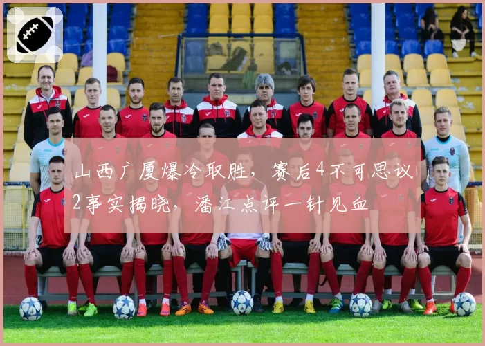 山西广厦爆冷取胜，赛后4不可思议2事实揭晓，潘江点评一针见血
