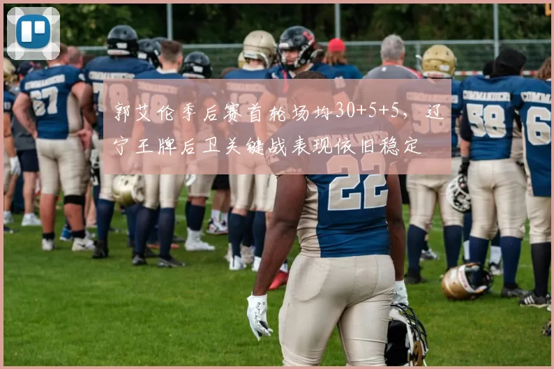 郭艾伦季后赛首轮场均30+5+5，辽宁王牌后卫关键战表现依旧稳定