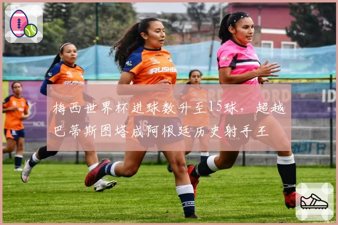 梅西世界杯进球数升至15球,超越巴蒂斯图塔成阿根廷历史射手王