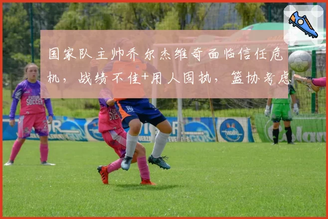 国家队主帅乔尔杰维奇面临信任危机,战绩不佳+用人固执,篮协考虑换帅