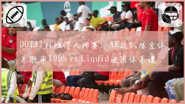 DOTA2利雅得大师赛:AR战队炼金体系胜率100% vs Liquid谜团体系遭破解仅赢1局