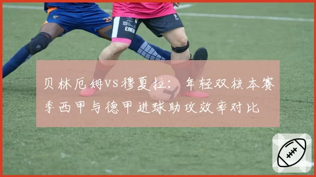 贝林厄姆vs穆夏拉:年轻双核本赛季西甲与德甲进球助攻效率对比