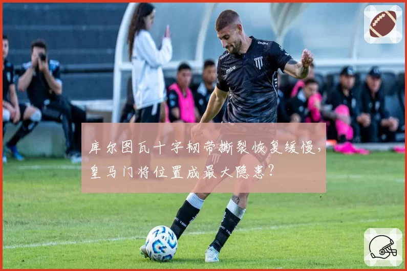 库尔图瓦十字韧带撕裂恢复缓慢,皇马门将位置成最大隐患?