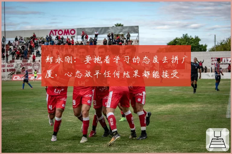 郑永刚：要抱着学习的态度去拼广厦，心态放平任何结果都能接受