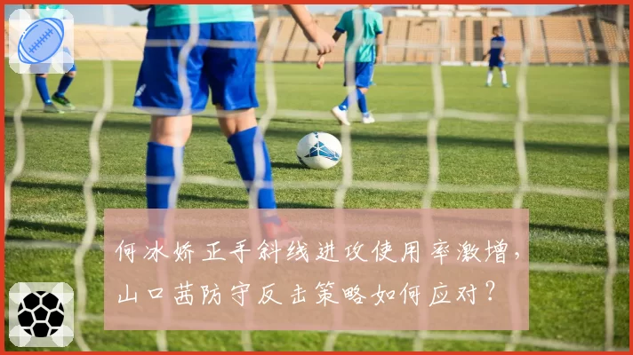 何冰娇正手斜线进攻使用率激增,山口茜防守反击策略如何应对?