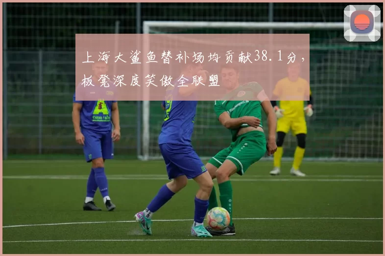 上海大鲨鱼替补场均贡献38.1分，板凳深度笑傲全联盟